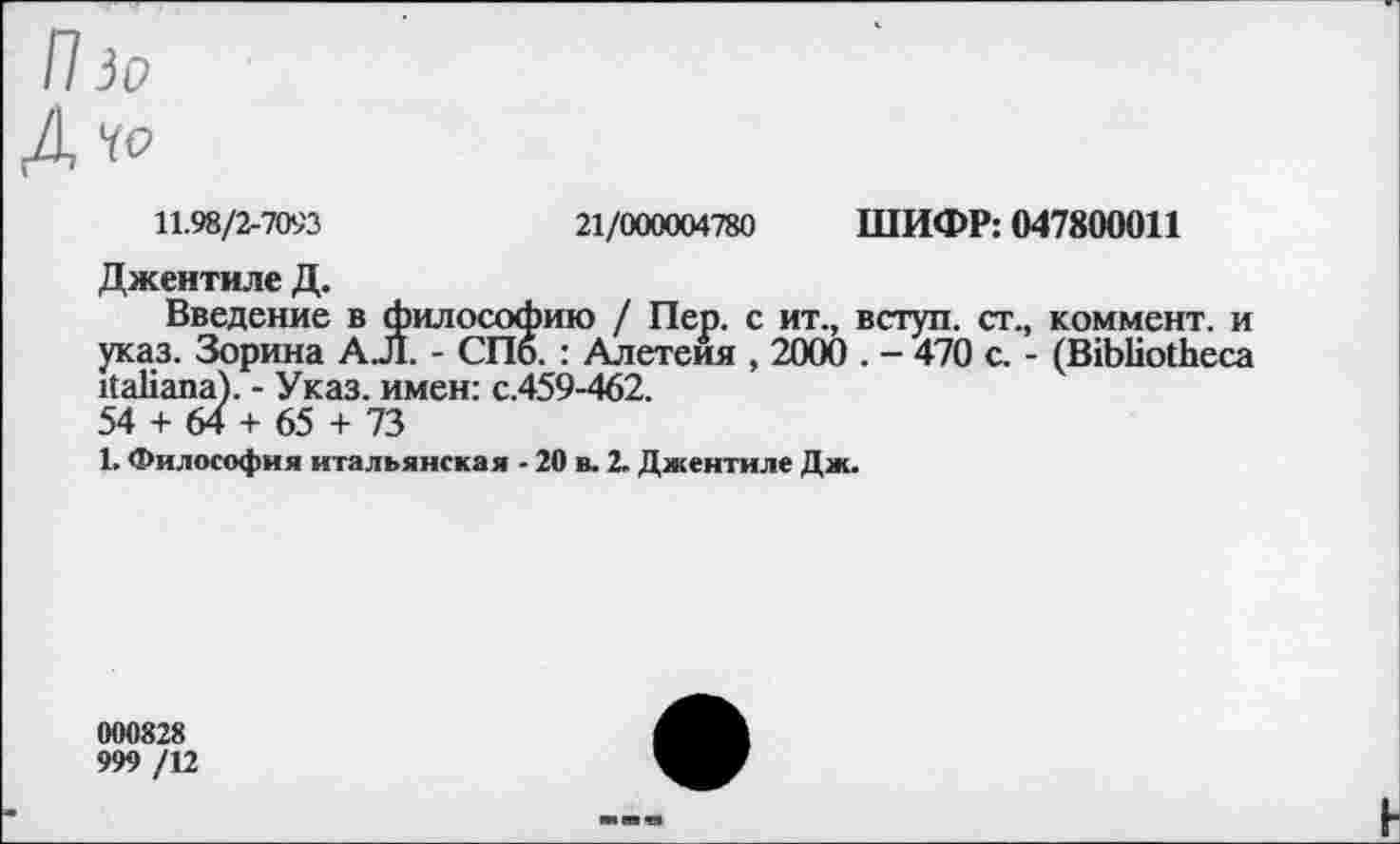 ﻿П io
Д YO
11.98/2-7093	21/000004780 ШИФР: 047800011
Джентиле Д.
Введение в философию / Пер. с ит., вступ. ст., коммент, и указ. Зорина A J1. - СПб. : Алетеия , 2000 . - 470 с. - (Bibliotheca italiana). - Указ, имен: с.459-462.
54 + 64 + 65 + 73
1. Философия итальянская - 20 в. 2. Джентиле Дж.
000828
999 /12